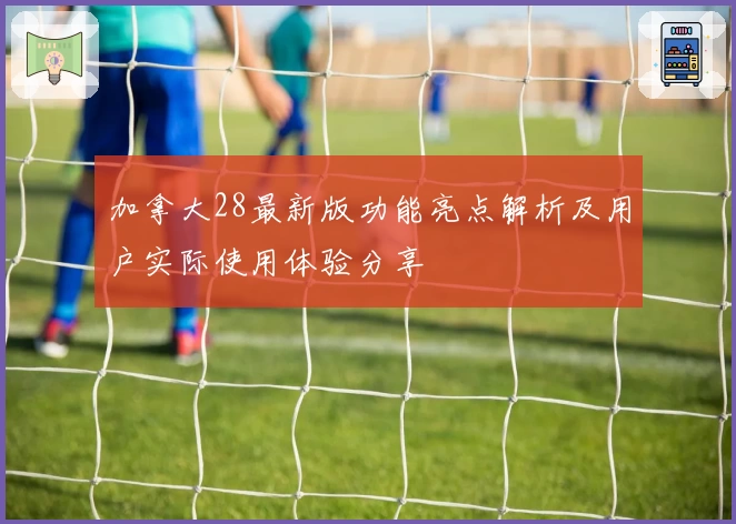 加拿大28最新版功能亮点解析及用户实际使用体验分享