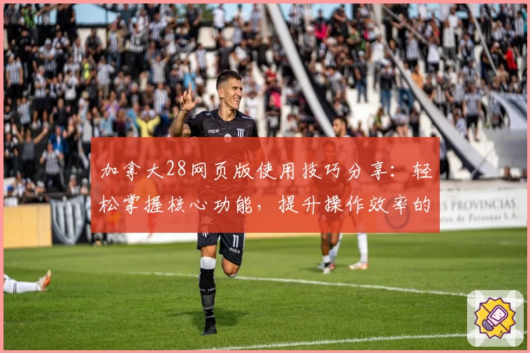 加拿大28网页版使用技巧分享：轻松掌握核心功能，提升操作效率的新手指南