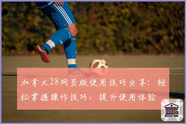 加拿大28网页版使用技巧分享：轻松掌握操作技巧，提升使用体验